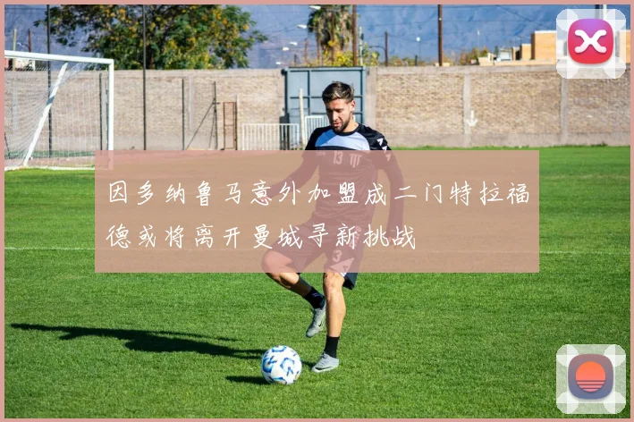 因多纳鲁马意外加盟成二门特拉福德或将离开曼城寻新挑战