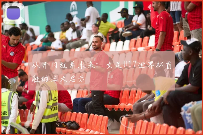 从开门红看未来：女足U17世界杯首胜的三大启示